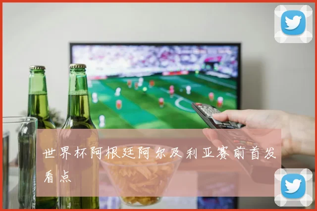 世界杯阿根廷阿尔及利亚赛前首发看点
