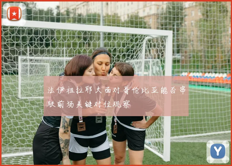 法伊祖拉耶夫面对哥伦比亚能否串联前场关键对位观察