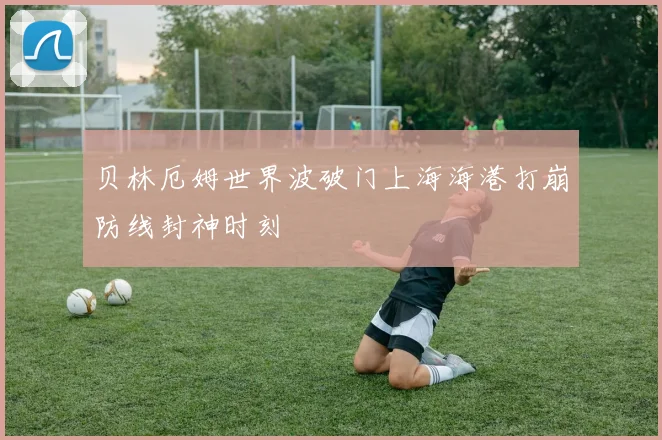 贝林厄姆世界波破门上海海港打崩防线封神时刻