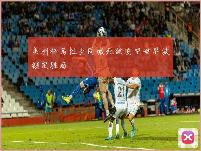 美洲杯乌拉圭同城死敌凌空世界波锁定胜局