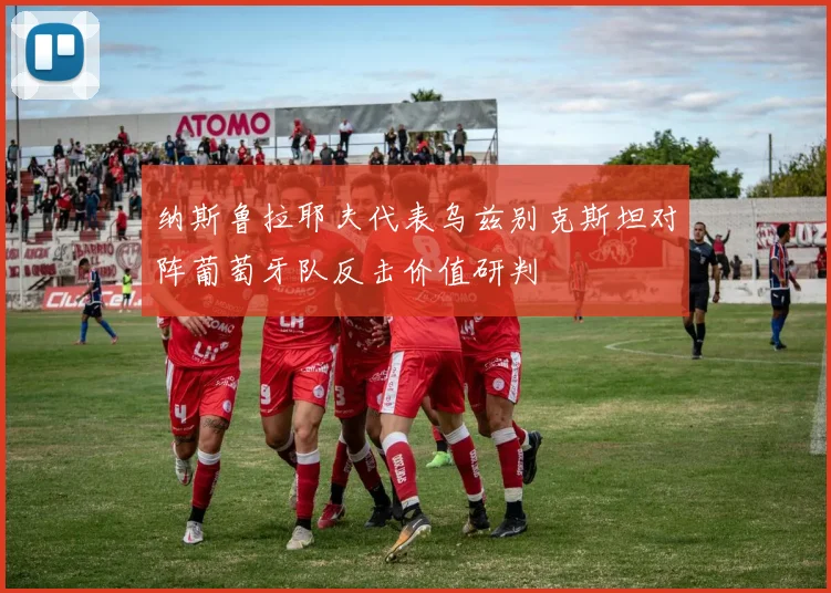 纳斯鲁拉耶夫代表乌兹别克斯坦对阵葡萄牙队反击价值研判
