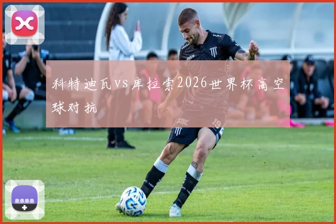 科特迪瓦vs库拉索2026世界杯高空球对抗