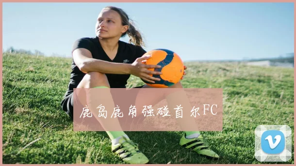 鹿岛鹿角强碰首尔FC - 星空体育集团