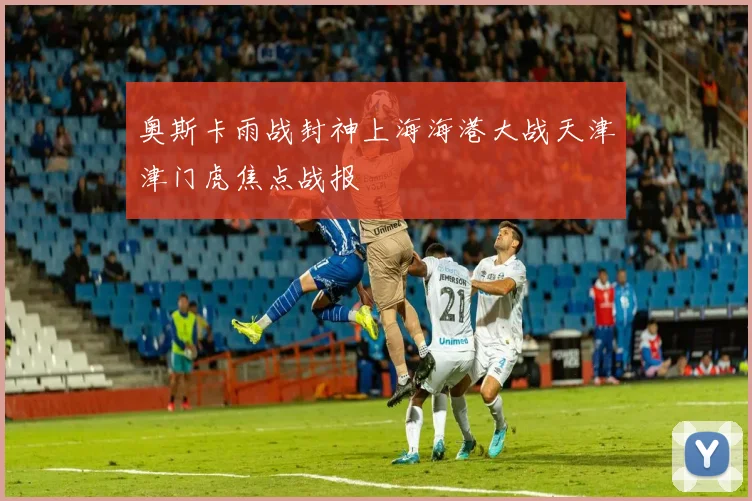 奥斯卡雨战封神上海海港大战天津津门虎焦点战报