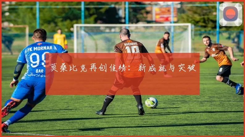 莫桑比克再创佳绩：新成就与突破 - 星空体育集团