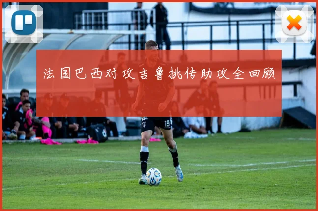 法国巴西对攻吉鲁挑传助攻全回顾