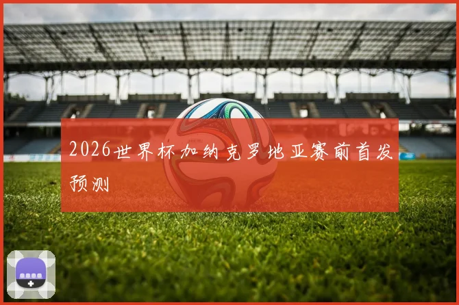 2026世界杯加纳克罗地亚赛前首发预测