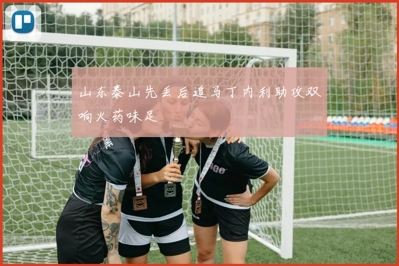 山东泰山先丢后追马丁内利助攻双响火药味足