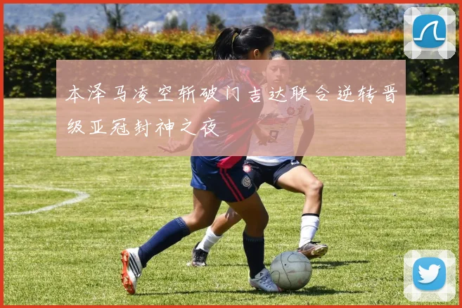本泽马凌空斩破门吉达联合逆转晋级亚冠封神之夜