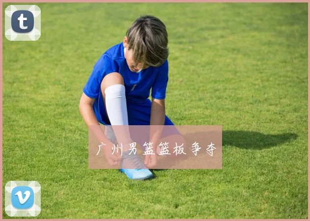 广州男篮篮板争夺 - 星空体育集团