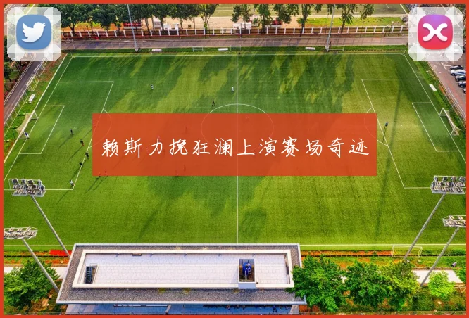 赖斯力挽狂澜上演赛场奇迹 - 星空体育集团