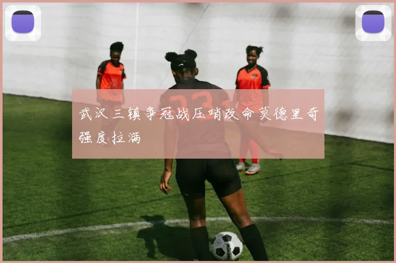 武汉三镇争冠战压哨改命莫德里奇强度拉满