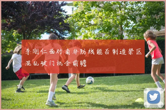 李刚仁面对南非防线能否制造禁区混乱破门机会前瞻