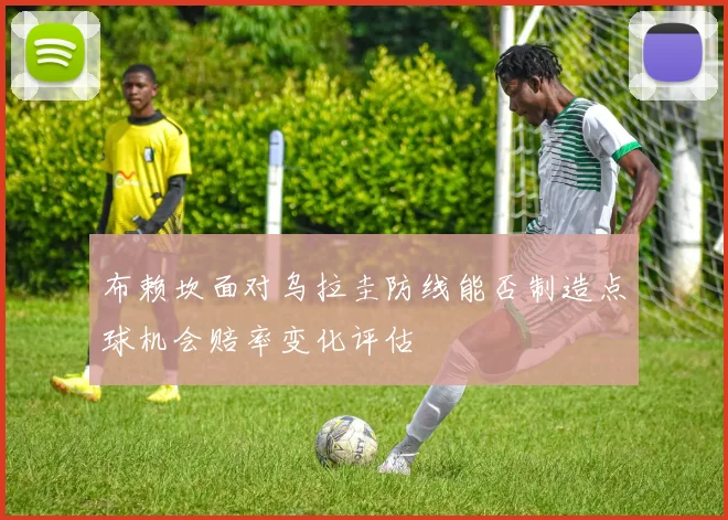 布赖坎面对乌拉圭防线能否制造点球机会赔率变化评估