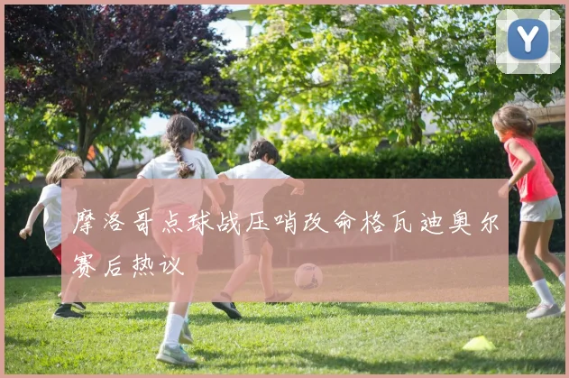 摩洛哥点球战压哨改命格瓦迪奥尔赛后热议