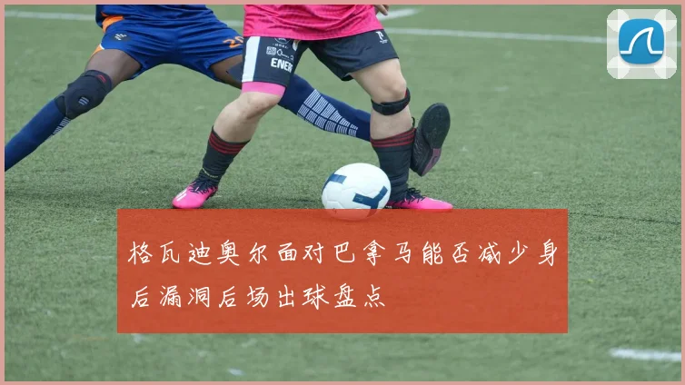 格瓦迪奥尔面对巴拿马能否减少身后漏洞后场出球盘点