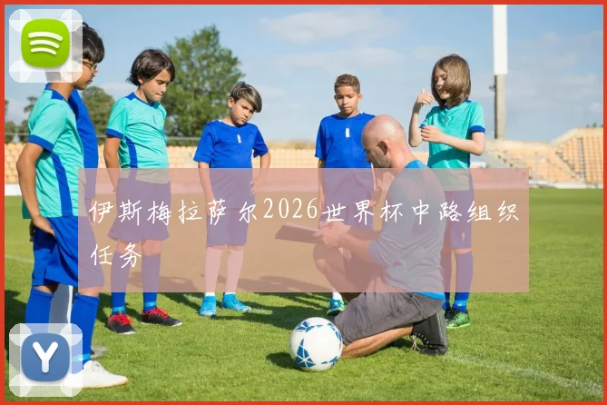 伊斯梅拉萨尔2026世界杯中路组织任务