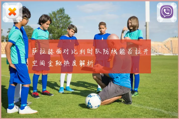 萨拉赫面对比利时队防线能否拉开空间金靴热度解析