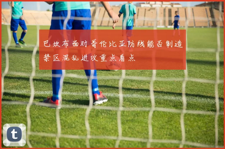 巴坎布面对哥伦比亚防线能否制造禁区混乱进攻重点看点