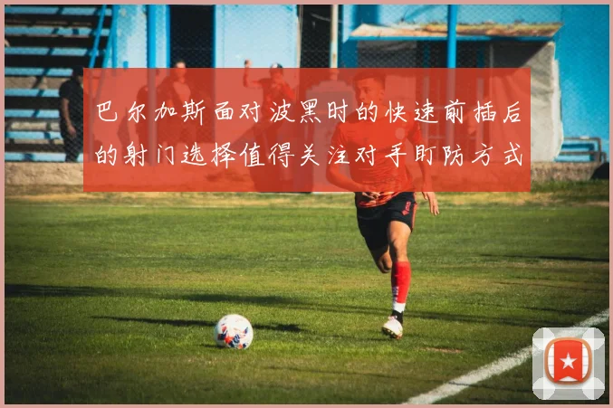 巴尔加斯面对波黑时的快速前插后的射门选择值得关注对手盯防方式