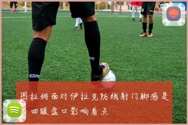 图拉姆面对伊拉克防线射门脚感是否回暖盘口影响看点