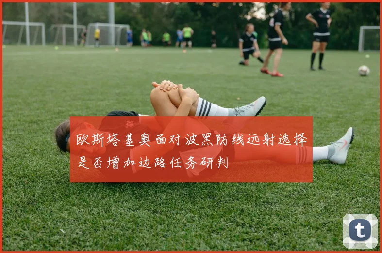 欧斯塔基奥面对波黑防线远射选择是否增加边路任务研判