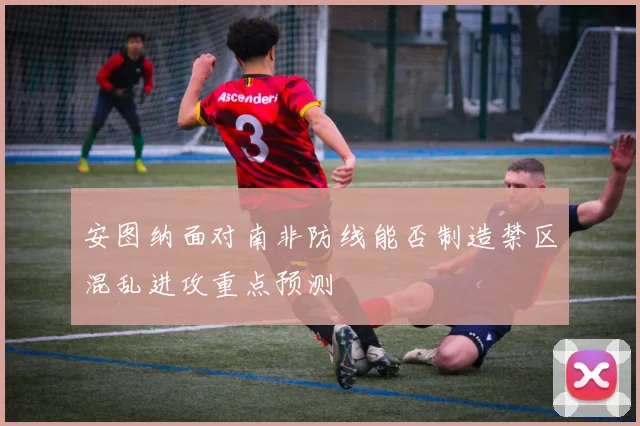 安图纳面对南非防线能否制造禁区混乱进攻重点预测