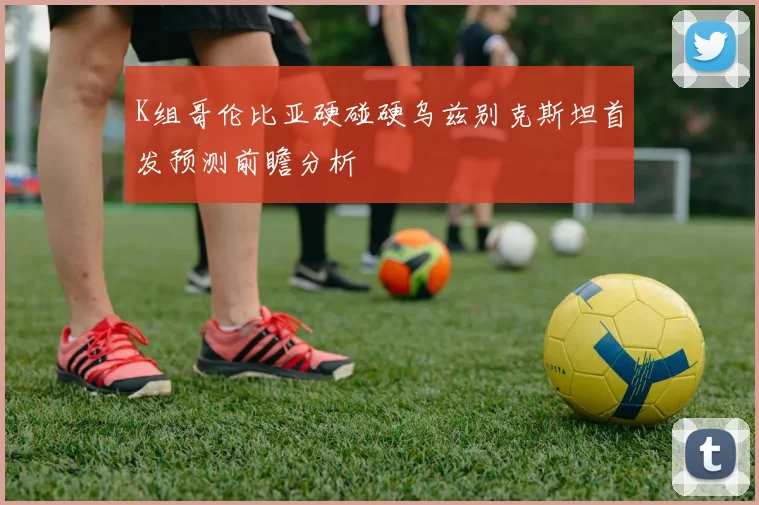 K组哥伦比亚硬碰硬乌兹别克斯坦首发预测前瞻分析