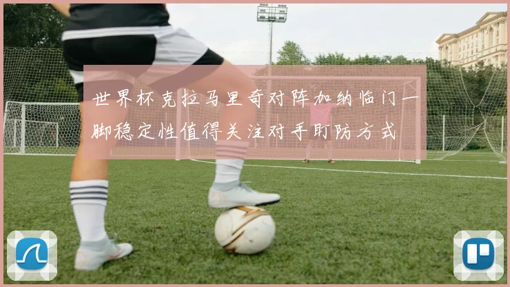 世界杯克拉马里奇对阵加纳临门一脚稳定性值得关注对手盯防方式