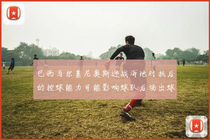 巴西马尔基尼奥斯迎战海地对抗后的控球能力可能影响球队后场出球
