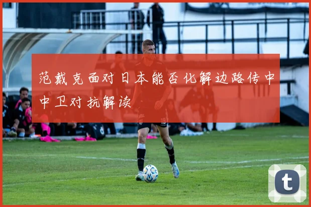 范戴克面对日本能否化解边路传中中卫对抗解读
