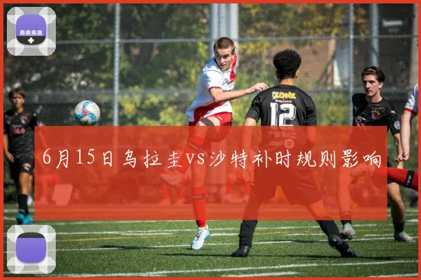 6月15日乌拉圭vs沙特补时规则影响