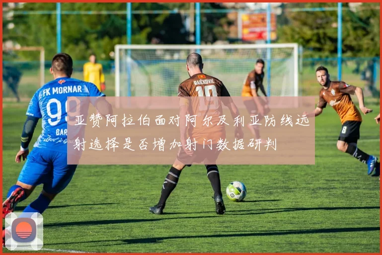 亚赞阿拉伯面对阿尔及利亚防线远射选择是否增加射门数据研判