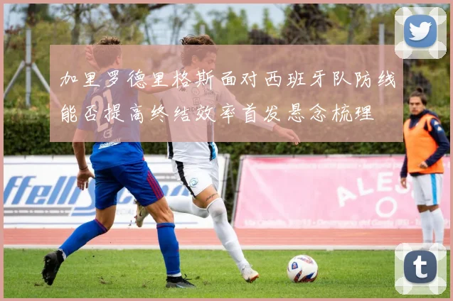加里罗德里格斯面对西班牙队防线能否提高终结效率首发悬念梳理