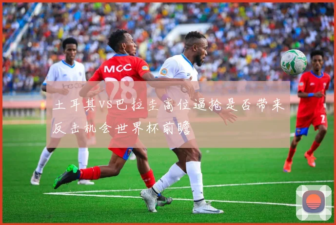 土耳其vs巴拉圭高位逼抢是否带来反击机会世界杯前瞻