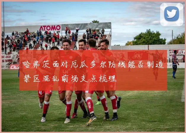 哈弗茨面对厄瓜多尔防线能否制造禁区混乱前场支点梳理