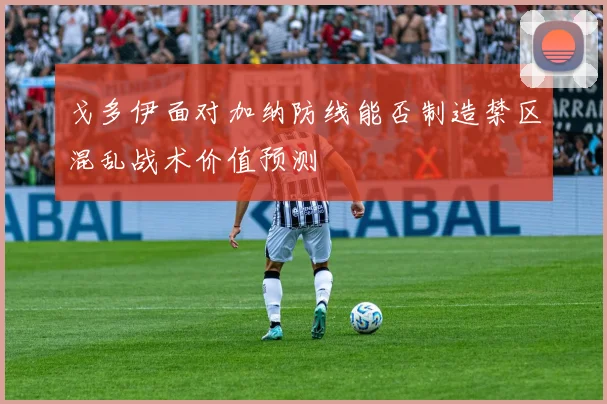戈多伊面对加纳防线能否制造禁区混乱战术价值预测