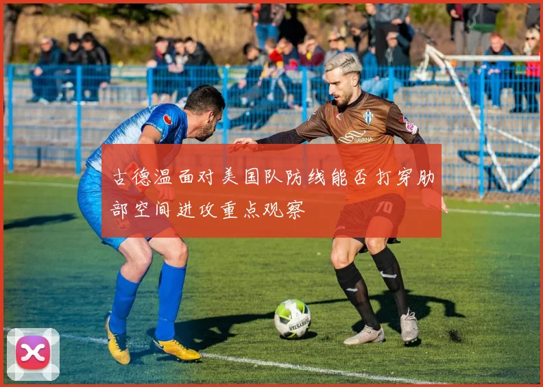 古德温面对美国队防线能否打穿肋部空间进攻重点观察