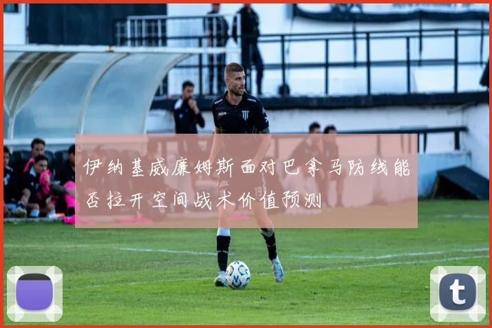 伊纳基威廉姆斯面对巴拿马防线能否拉开空间战术价值预测