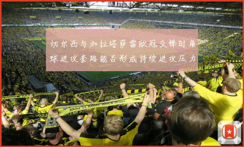 切尔西与加拉塔萨雷欧冠交锋时角球进攻套路能否形成持续进攻压力