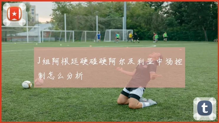 J组阿根廷硬碰硬阿尔及利亚中场控制怎么分析