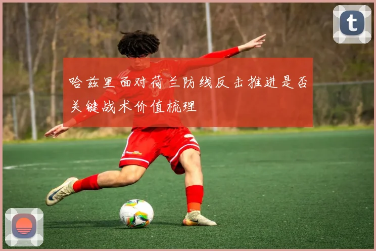 哈兹里面对荷兰防线反击推进是否关键战术价值梳理