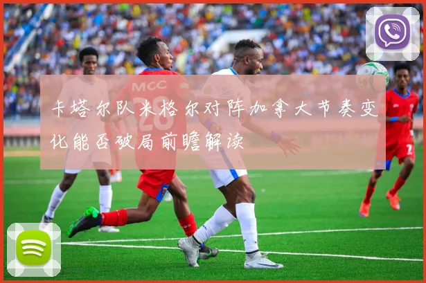 卡塔尔队米格尔对阵加拿大节奏变化能否破局前瞻解读