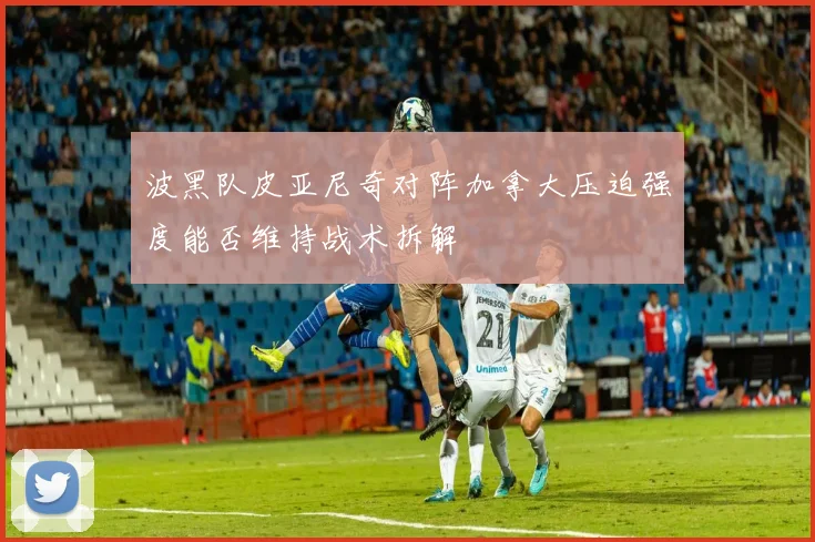 波黑队皮亚尼奇对阵加拿大压迫强度能否维持战术拆解