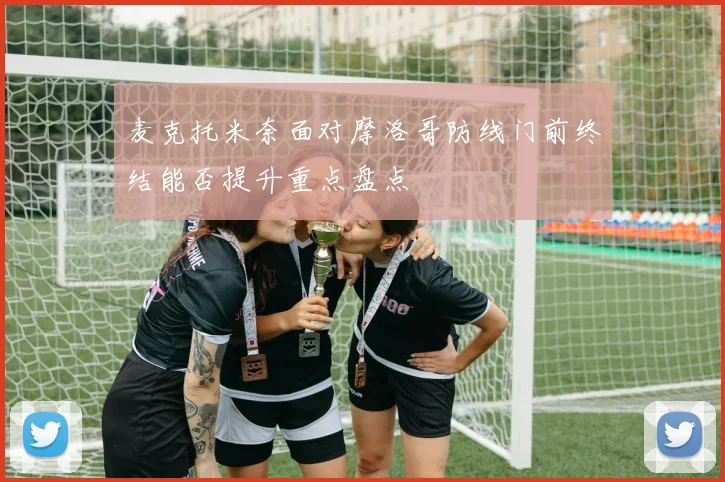 麦克托米奈面对摩洛哥防线门前终结能否提升重点盘点